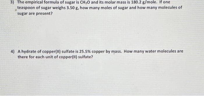 3) The empirical formula of sugar is CH₂O and its molar mass is 180.2 g/mole. If one
teaspoon of sugar weighs 3.50 g, how many moles of sugar and how many molecules of
sugar are present?
4) A hydrate of copper(II) sulfate is 25.5% copper by mass. How many water molecules are
there for each unit of copper(II) sulfate?