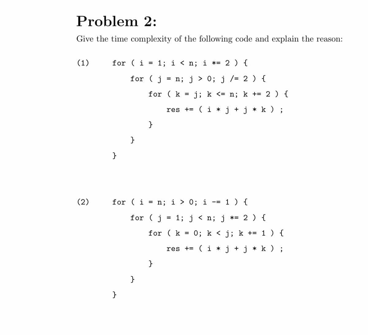 Problem 2:
Give the time complexity of the following code and explain the reason:
(1)
(2)
for (i = 1; i < n; i *= 2 ) {
}
for (j = n; j> 0; j /= 2 ) {
}
}
for (
for (k = j; k <= n; k += 2 ) {
res += (i* j + j * k );
(i = n; i > 0; i = 1 ) {
for (j
}
}
1; j < n; j *= 2 ) {
for (k = 0; k<j; k += 1 ) {
res += (i* j + j * k ) ;
}
=