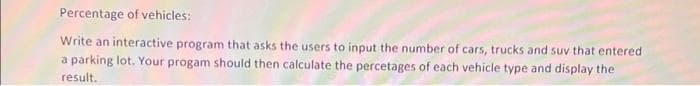 Percentage of vehicles:
Write an interactive program that asks the users to input the number of cars, trucks and suv that entered
a parking lot. Your progam should then calculate the percetages of each vehicle type and display the
result.