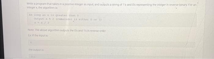 Write a program that takes in a positive integer as input, and outputs a string of 1's and 0's representing the integer in reverse binary For an
integer x, the algorithm is
As long as x is greater than 0.
Output x2 (remainder is either 0 or 1)
*-*/2
Note: The above algorithm outputs the 0's and 1's in reverse order.
Exif the input is
16
the output is
011