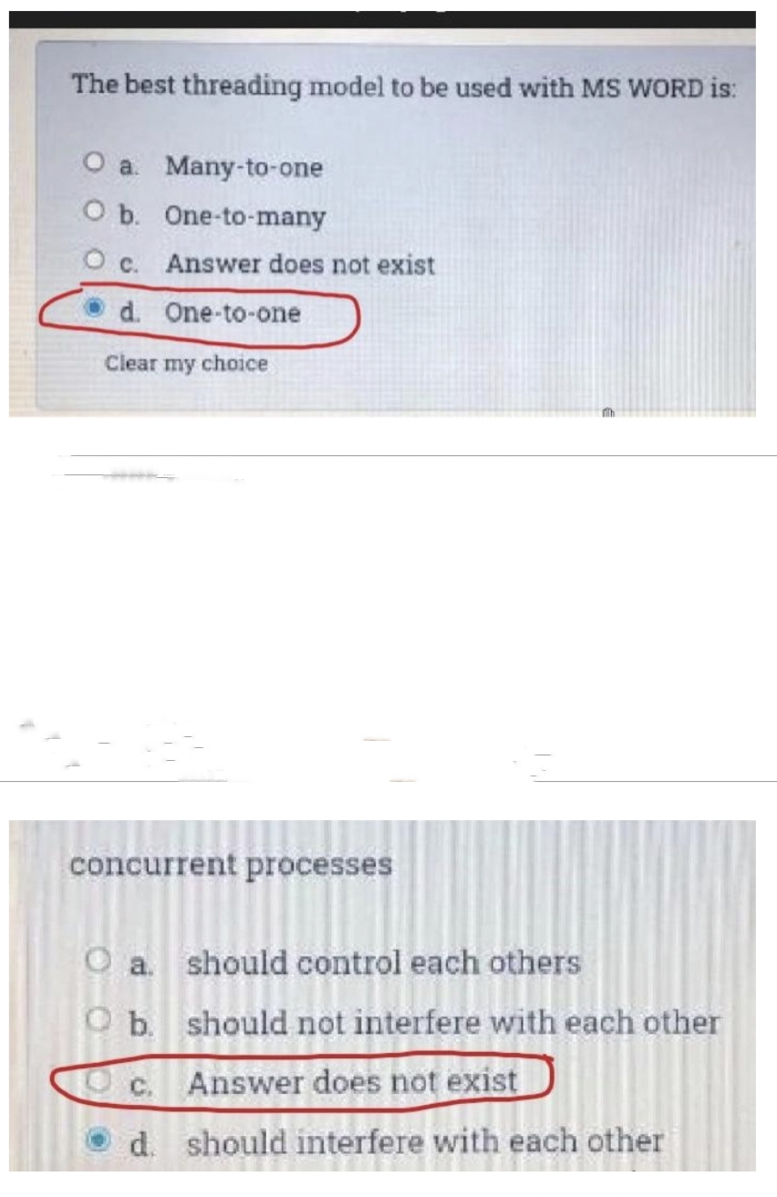 The best threading model to be used with MS WORD is:
O a. Many-to-one
O b. One-to-many
O c. Answer does not exist
d. One-to-one
Clear my choice
concurrent processes
O a
should control each others
O b.
should not interfere with each other
c.
Answer does not exist
d. should interfere with each other