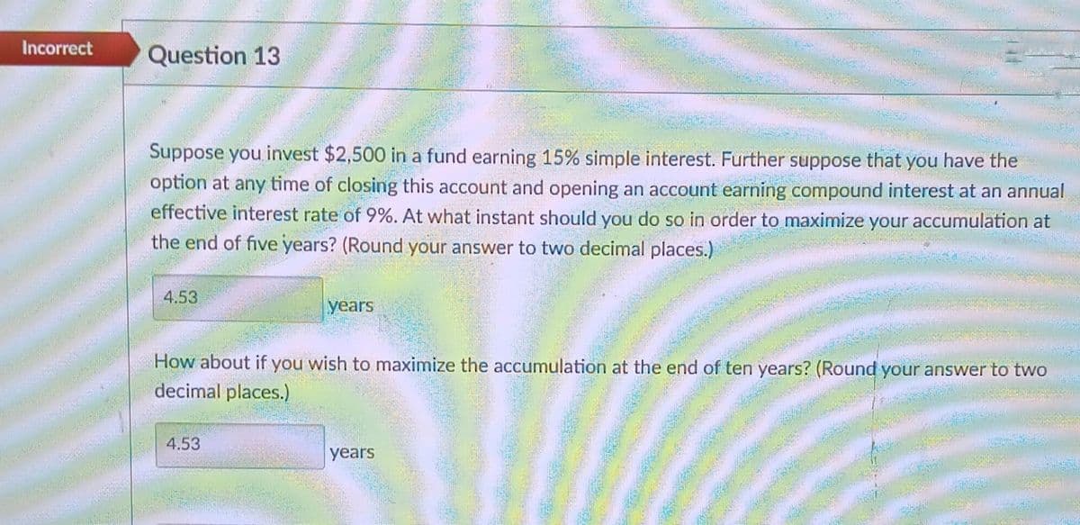 Incorrect
Question 13
Suppose you invest $2,500 in a fund earning 15% simple interest. Further suppose that you have the
option at any time of closing this account and opening an account earning compound interest at an annual
effective interest rate of 9%. At what instant should you do so in order to maximize your accumulation at
the end of five years? (Round your answer to two decimal places.)
4.53
years
How about if you wish to maximize the accumulation at the end of ten years? (Round your answer to two
decimal places.)
4.53
years