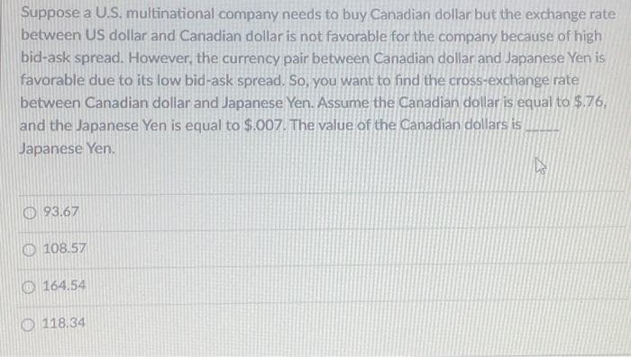 Suppose a U.S. multinational company needs to buy Canadian dollar but the exchange rate
between US dollar and Canadian dollar is not favorable for the company because of high
bid-ask spread. However, the currency pair between Canadian dollar and Japanese Yen is
favorable due to its low bid-ask spread. So, you want to find the cross-exchange rate
between Canadian dollar and Japanese Yen. Assume the Canadian dollar is equal to $.76,
and the Japanese Yen is equal to $.007. The value of the Canadian dollars is
Japanese Yen.
93.67
108.57
164.54
118.34
27