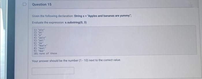 D
Question 15
Given the following declaration: String s="Apples and bananas are yummy";
Evaluate the expression: s.substring(0, 3)
1) "ple"
2) "pl"
3) "p"
4) "pple"
5) "ppl
6) "pp"
7) "Apple"
8) "Appl"
9) "App"
10) none of these.
Your answer should be the number (1-10) next to the correct value.