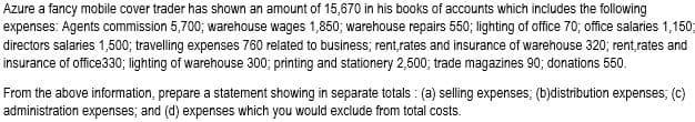 Azure a fancy mobile cover trader has shown an amount of 15,670 in his books of accounts which includes the following
expenses: Agents commission 5,700; warehouse wages 1,850; warehouse repairs 550; lighting of office 70; office salaries 1,150;
directors salaries 1,500; travelling expenses 760 related to business; rent,rates and insurance of warehouse 320; rent,rates and
insurance of office330; lighting of warehouse 300; printing and stationery 2,500; trade magazines 90; donations 550.
From the above information, prepare a statement showing in separate totals: (a) selling expenses; (b)distribution expenses; (c)
administration expenses; and (d) expenses which you would exclude from total costs.