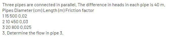 Three pipes are connected in parallel. The difference in heads in each pipe is 40 m.
Pipes Diameter (cm) Length (m) Friction factor
115 500 0,02
2 10 450 0.03
3 20 800 0,025
3. Determine the flow in pipe 3.