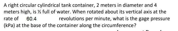 A right circular cylindrical tank container, 2 meters in diameter and 4
meters high, is ½ full of water. When rotated about its vertical axis at the
rate of
revolutions per minute, what is the gage pressure
(kPa) at the base of the container along the circumference?
60.4