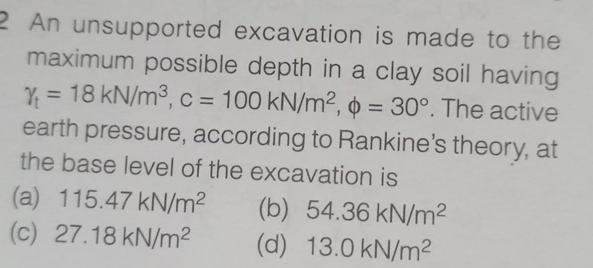 2 An unsupported excavation is made to the
maximum possible depth in a clay soil having
Y₁ = 18 kN/m³, c = 100 kN/m², p = 30°. The active
earth pressure, according to Rankine's theory, at
the base level of the excavation is
(a) 115.47 kN/m²
(b) 54.36 kN/m²
(c) 27.18 kN/m²
(d) 13.0 kN/m²