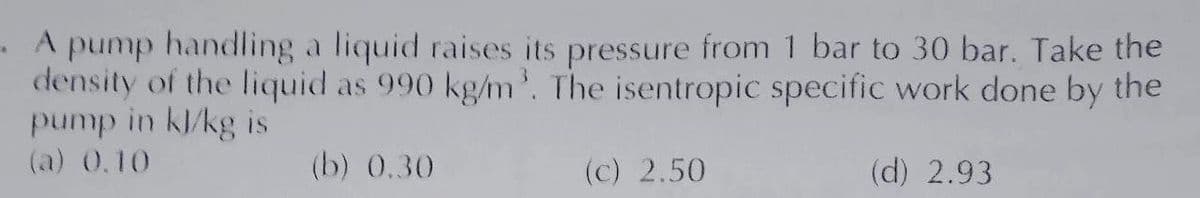 A pump handling a liquid raises its pressure from 1 bar to 30 bar. Take the
density of the liquid as 990 kg/m³. The isentropic specific work done by the
pump in kl/kg is
(a) 0.10
(b) 0.30
(c) 2.50
(d) 2.93