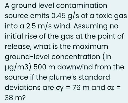 A ground level contamination
source emits 0.45 g/s of a toxic gas
into a 2.5 m/s wind. Assuming no
initial rise of the gas at the point of
release, what is the maximum
ground-level concentration (in
µg/m3) 500 m downwind from the
source if the plume's standard
deviations are oy = 76 m and oz =
38 m?