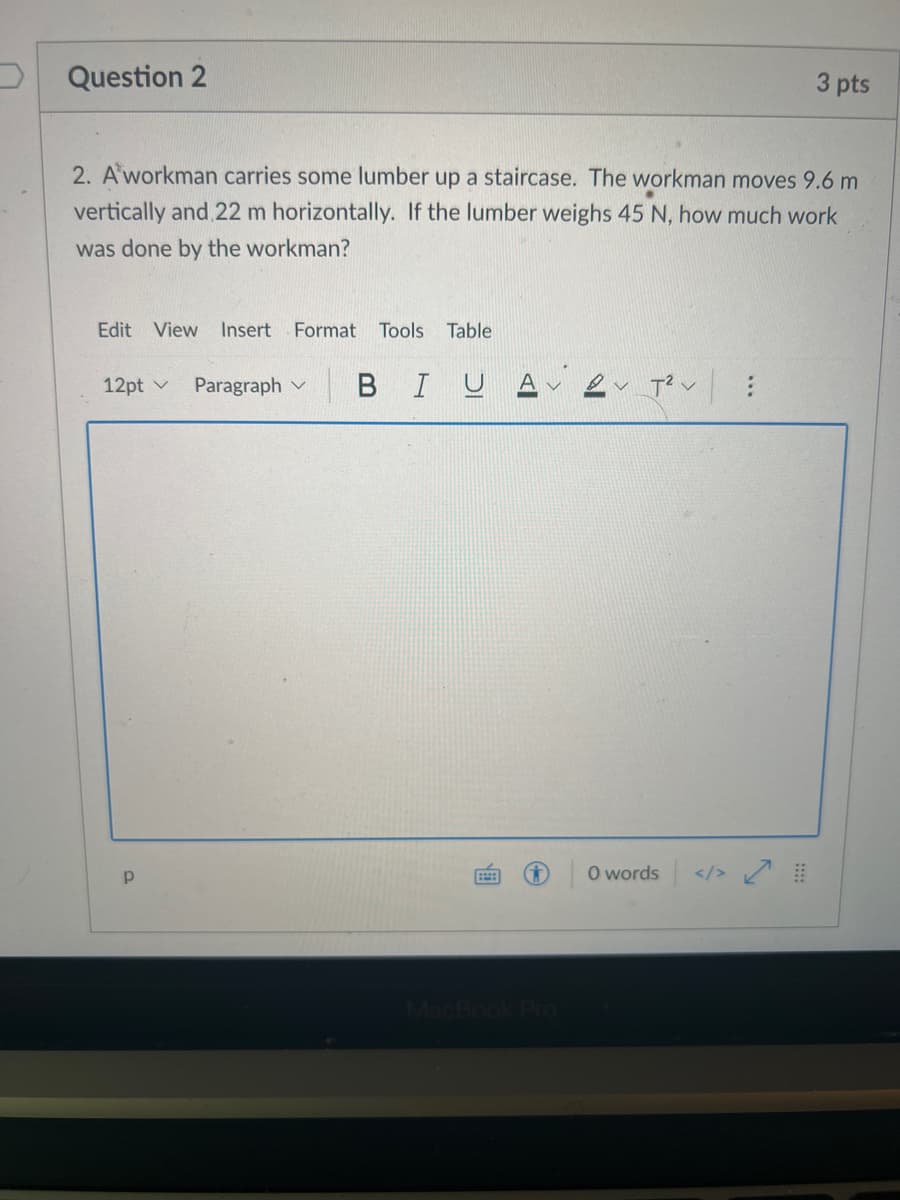 Question 2
3 pts
2. A workman carries some lumber up a staircase. The workman moves 9.6 m
vertically and 22 m horizontally. If the lumber weighs 45 N, how much work
was done by the workman?
Edit View
Insert Format Tools Table
12pt v
Paragraph v
|BIUA ev Tev
O words </>
