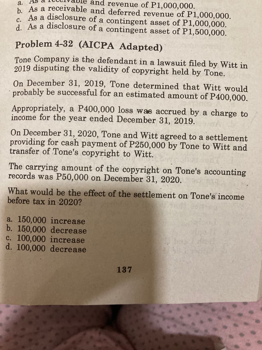 and revenue of P1,000,000.
а.
b As a receivable and deferred revenue of P1,000,000.
As a disclosure of a contingent asset of P1,000,000.
d As a disclosure of a contingent asset of P1,500,000.
Problem 4-32 (AICPA Adapted)
Tone Company is the defendant in a lawsuit filed by Witt in
2019 disputing the validity of copyright held by Tone.
On December 31, 2019, Tone determined that Witt would
probably be successful for an estimated amount of P400,000.
Appropriately, a P400,000 loss was accrued by a charge to
income for the year ended December 31, 2019.
On December 31, 2020, Tone and Witt agreed to a settlement
providing for cash payment of P250,000 by Tone to Witt and
transfer of Tone's copyright to Witt.
The carrying amount of the copyright on Tone's accounting
records was P50,000 on December 31, 2020.
What would be the effect of the settlement on Tone's income
before tax in 2020?
a. 150,000 increase
b. 150,000 decrease
c. 100,000 increase
d. 100,000 decrease
137
