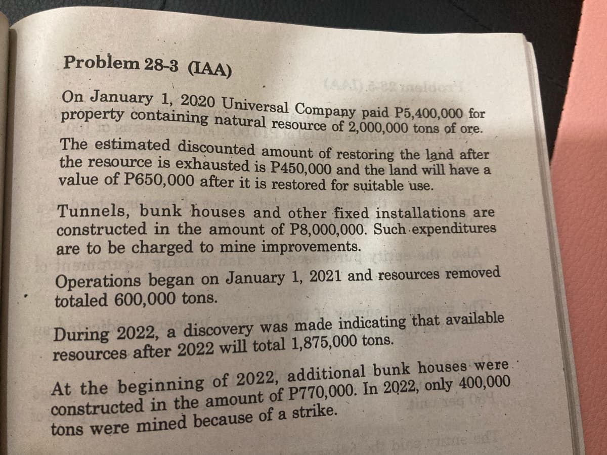 Problem 28-3 (IAA)
(AA).88
On January 1, 2020 Universal Company paid P5,400,000 for
property containing natural resource of 2,000,000 tons of ore.
The estimated discounted amount of restoring the land after
the resource is exhausted is P450,000 and the land will have a
value of P650,000 after it is restored for suitable use.
Tunnels, bunk houses and other fixed installations are
constructed in the amount of P8,000,000. Such expenditures
are to be charged to mine improvements.
Operations began on January 1, 2021 and resources removed
totaled 600,000 tons.
During 2022, a discovery was made indicating that available
resources after 2022 will total 1,875,000 tons.
At the beginning of 2022, additional bunk houses were.
constructed in the amount of P770,000. In 2022, only 400,000.
tons were mined because of a strike.
