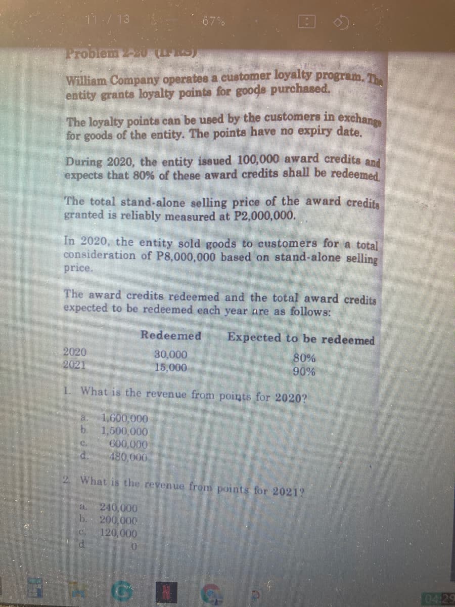 11:/13
Problem 2-2U S)
William Company operates a customer loyalty program. T
entity grants loyalty points for goods purchased.
The loyalty points can be used by the customers in exchane
for goods of the entity. The pointa have no expiry date.
During 2020, the entity issued 100,000 award credits and
expects that 80% of these award credits shall be redeemed
The total stand-alone selling price of the award credita
granted is reliably measured at P2,000,000.
In 2020, the entity sold goods to customers for a total
consideration of P8,000,000 based on stand-alone selling
price.
The award credits redeemed and the total award credits
expected to be redeemed each year are as follows:
Redeemed
Expected to be redeemed
2020
2021
30,000
15,000
80%
90%
1. What is the revenue from points for 2020?
1,600,000
b.
a.
1.500,000
600,000
d.
480,000
2. What is the revenue from points for 2021?
a.
240,000
b.
200,000
120,000
04.29

