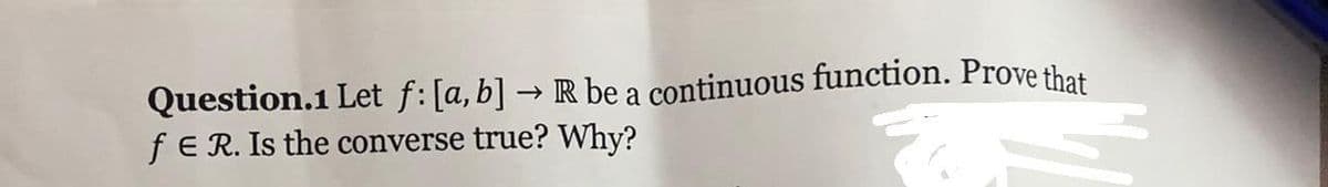 Question.1 Let f: [a, b] → R be a continuous function. Prove that
fE R. Is the converse true? Why?
