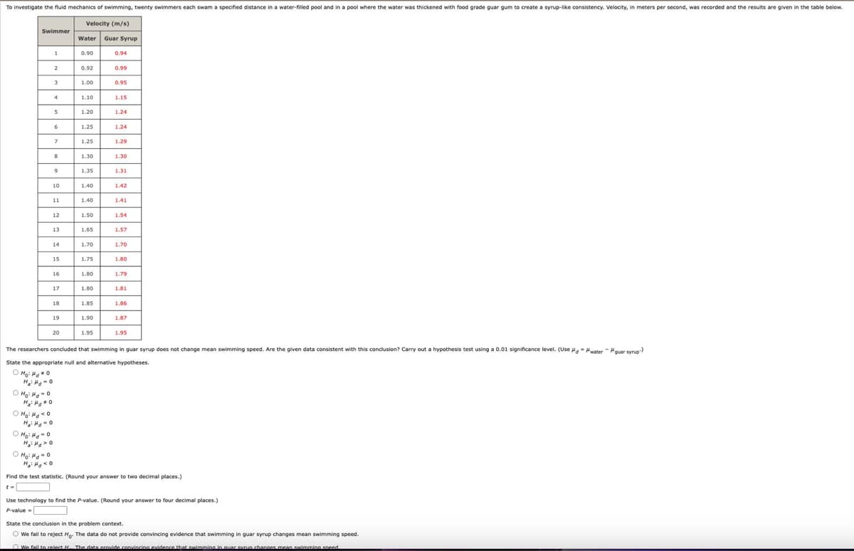 To investigate the fluid mechanics of swimming, twenty swimmers each swam a specified distance in a water-filled pool and in a pool where the water was thickened with food grade guar gum to create a syrup-like consistency. Velocity, in meters per second, was recorded and the results are given in the table below.
Swimmer
Velocity (m/s)
Water
Guar Syrup
1
0.90
0.94
2
0.92
0.99
3
1.00
0.95
4
1.10
1.15
S
1.20
1.24
6
1.25
1.24
7
1.25
1.29
8
1.30
1.30
9
1.35
1.31
10
1.40
1.42
11
1.40
1.41
1.50
1.54
13
1.65
1.57
14
1.70
1.70
1.75
16
1.80
1.79
17
1.80
1.81
18
1.85
1.86
19
1.90
1.87
20
1.95
1.95
The researchers concluded that swimming in guar syrup does not change mean swimming speed. Are the given data consistent with this conclusion? Carry out a hypothesis test using a 0.01 significance level. (Use "water" "guar syrup)
State the appropriate null and alternative hypotheses.
HH-0
Ho-0
Ho: H0
Find the test statistic. (Round your answer to two decimal places.)
Use technology to find the P-value. (Round your answer to four decimal places.)
P-value
State the conclusion in the problem context.
We fail to reject Ho. The data do not provide convincing evidence that swimming in guar syrup changes mean swimming speed.
We fail to relect H. The data provide convincing evidence that swimming in quar syrun changes mean swimming speed.