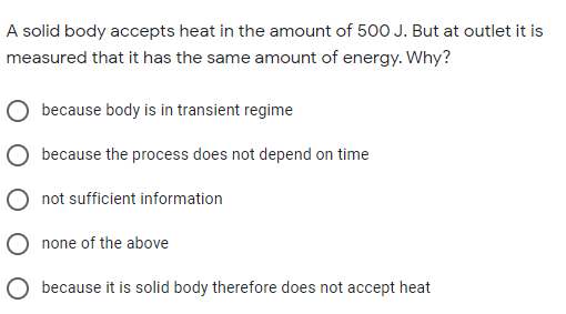 A solid body accepts heat in the amount of 500 J. But at outlet it is
measured that it has the same amount of energy. Why?
because body is in transient regime
because the process does not depend on time
not sufficient information
none of the above
O because it is solid body therefore does not accept heat
