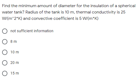 Find the minimum amount of diameter for the insulation of a spherical
water tank? Radius of the tank is 10 m, thermal conductivity is 25
W/(m^2*K) and convective coefficient is 5 W/(m*K)
not sufficient information
8 m
10 m
20 m
15 m
