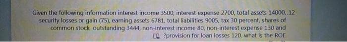 Given the following information interest income 3500, interest expense 2700, total assets 14000, 12
security losses or gain (75), earning assets 6781. total liabilities 9005, tax 30 percent, shares of
common stock outstanding 3444, non-interest income 80, non-interest expense 130 and
O ?provision for loan losses 120. what is the ROE
