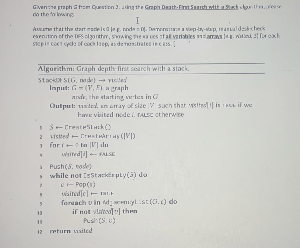 Given the graph G from Question 2, using the Graph Depth-First Search with a Stack algorithm, please
do the following:
I
Assume that the start node is 0 (e.g. node = 0). Demonstrate a step-by-step, manual desk-check
execution of the DFS algorithm, showing the values of all variables and arrays (e.g. visited, S) for each
step in each cycle of each loop, as demonstrated in class. [
Algorithm: Graph depth-first search with a stack.
StackDFS (G, node) → visited
Input: G = (V, E), a graph
1
2
3
4
7
8
9
10
11
node, the starting vertex in G
Output: visited, an array of size |V| such that visited[i] is TRUE if we
have visited node i, FALSE otherwise
12
S← CreateStack()
visited CreateArray (VI)
for i0 to V do
5 Push (S, node)
6
visited[i] FALSE
t
while not IsStackEmpty (S) do
c← Pop (s)
visited[c] TRUE
t
foreach v in AdjacencyList (G, c) do
if not visited[v] then
Push (S, v)
return visited