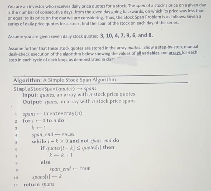 You are an investor who receives daily price quotes for a stock. The span of a stock's price on a given day
is the number of consecutive days, from the given day going backwards, on which its price was less than
or equal to its price on the day we are considering. Thus, the Stock Span Problem is as follows: Given a
series of daily price quotes for a stock, find the span of the stock on each day of the series.
Assume you are given seven daily stock quotes: 3, 10, 4, 7, 9, 6, and 8.
Assume further that these stock quotes are stored in the array quotes. Show a step-by-step, manual
desk-check execution of the algorithm below showing the values of all variables and arrays for each
step in each cycle of each loop, as demonstrated in clase
Algorithm: A Simple Stock Span Algorithm
SimpleStockSpan (quotes) → spans
Input: quotes, an array with n stock price quotes
Output: spans, an array with n stock price spans
2
3
4
5
6
7
8
10
11
spans CreateArray (n)
←
for i0 to n do
k 1
span_end FALSE
while i- k ≥ 0 and not span_end do
if quotes[ik] ≤ quotes[i] then
k+k+1
else
span_end TRUE
spans[i]+ k
return spans