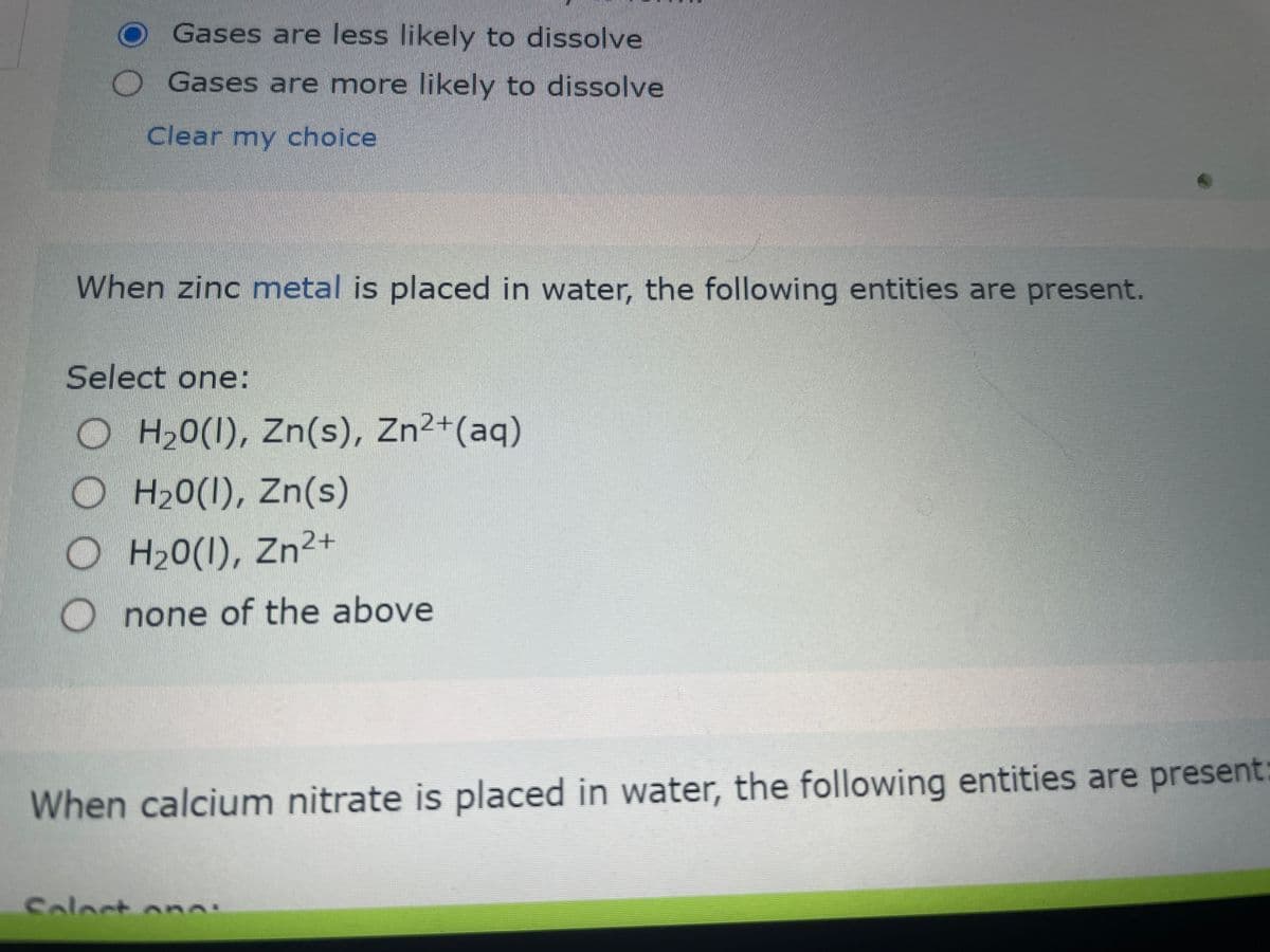 Gases are less likely to dissolve
Gases are more likely to dissolve
Clear my choice
When zinc metal is placed in water, the following entities are present.
Select one:
OH₂0(1), Zn(s), Zn2+ (aq)
OH₂0(1), Zn(s)
2+
OH₂0(1), Zn²+
none of the above
When calcium nitrate is placed in water, the following entities are present:
Solart