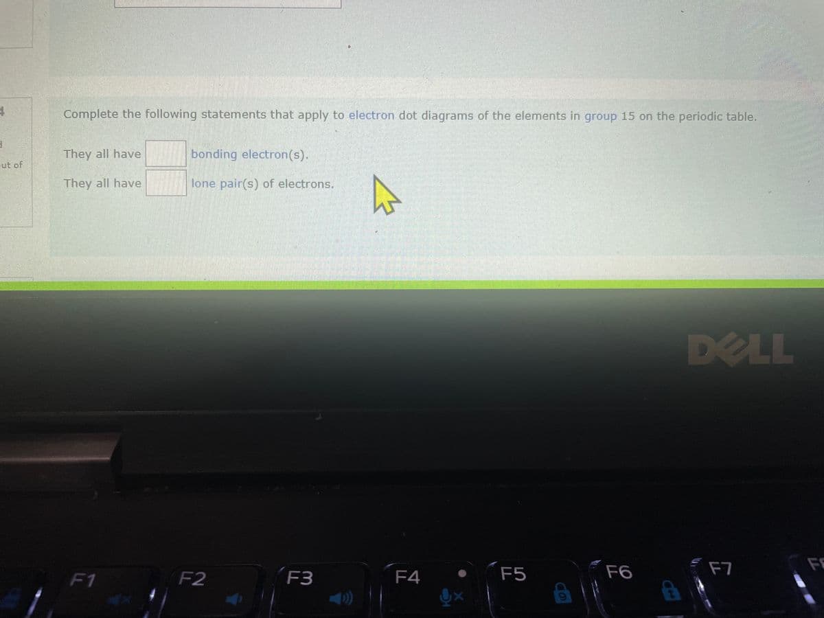 4
1
ut of
Complete the following statements that apply to electron dot diagrams of the elements in group 15 on the periodic table.
They all have
They all have
F1
bonding electron(s).
lone pair(s) of electrons.
F2
F3
2
F4
F5
F6
F7
F