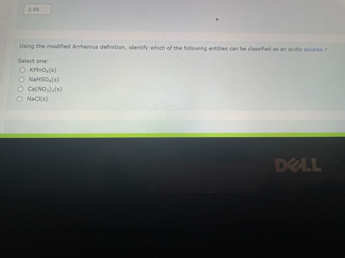 2.58
Using the modified Arrhenius definition, identify which of the following entities can be classified as an acidic solution ?
Select one:
O KMnO4(s)
O NaHSO4(s)
O Ca(NO3)2(s)
O NaCl(s)
DELL