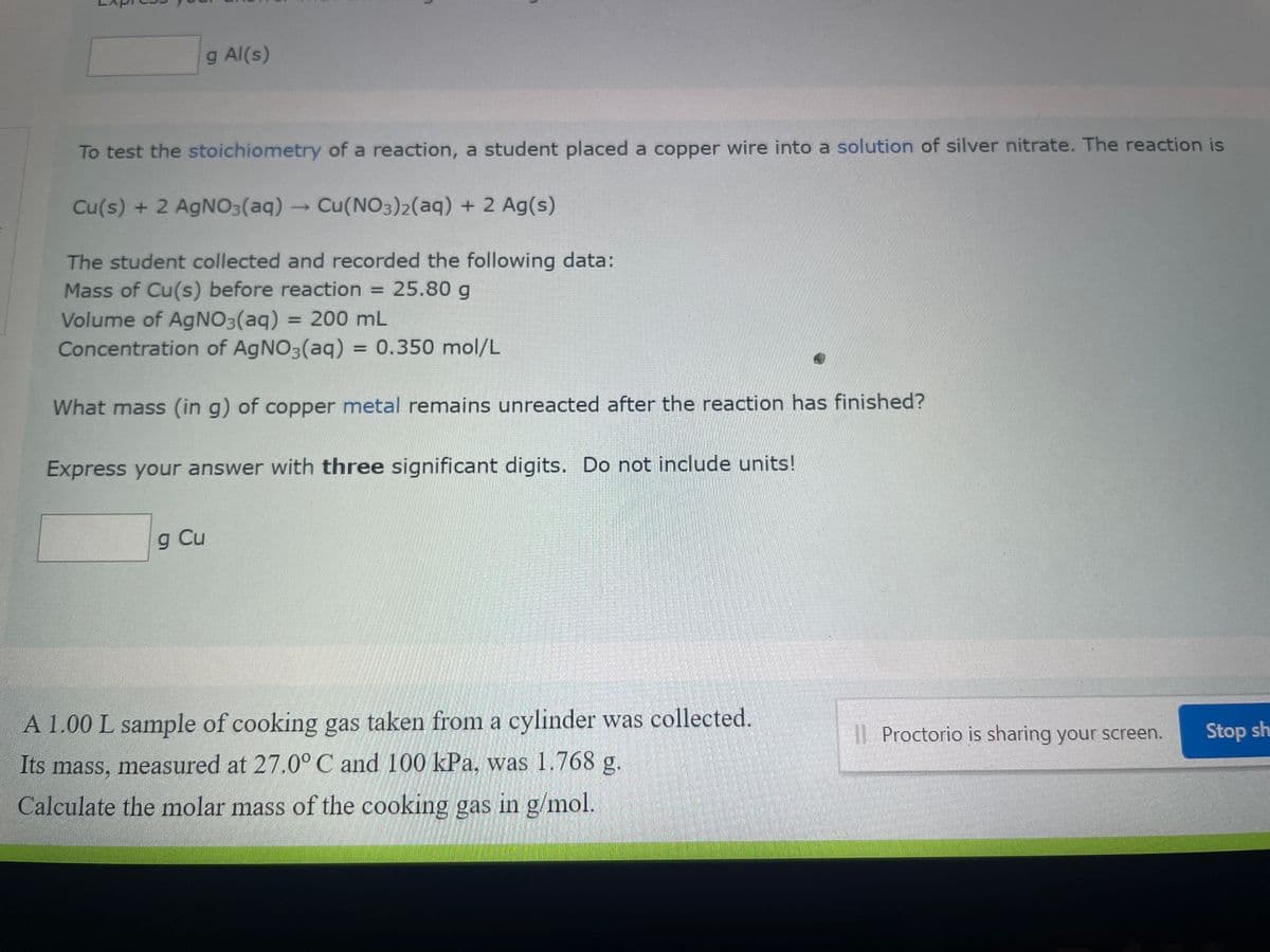 g Al(s)
To test the stoichiometry of a reaction, a student placed a copper wire into a solution of silver nitrate. The reaction is
Cu(s) + 2 AgNO3(aq) → Cu(NO3)2(aq) + 2 Ag(s)
The student collected and recorded the following data:
Mass of Cu(s) before reaction = 25.80 g
Volume of AgNO3(aq) = 200 mL
Concentration of AgNO3(aq) = 0.350 mol/L
What mass (in g) of copper metal remains unreacted after the reaction has finished?
Express your answer with three significant digits. Do not include units!
g Cu
A 1.00 L sample of cooking gas taken from a cylinder was collected.
Its mass, measured at 27.0° C and 100 kPa, was 1.768 g.
Calculate the molar mass of the cooking gas in g/mol.
Proctorio is sharing your screen.
Stop sh