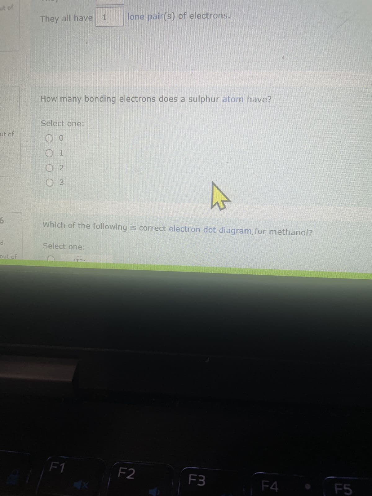 ut of
ut of
d
out of
They all have 1 lone pair(s) of electrons.
How many bonding electrons does a sulphur atom have?
Select one:
O 0
O 1
O 2
O 3
Which of the following is correct electron dot diagram, for methanol?
Select one:
F1
CICI
F2
F3
F4
F5