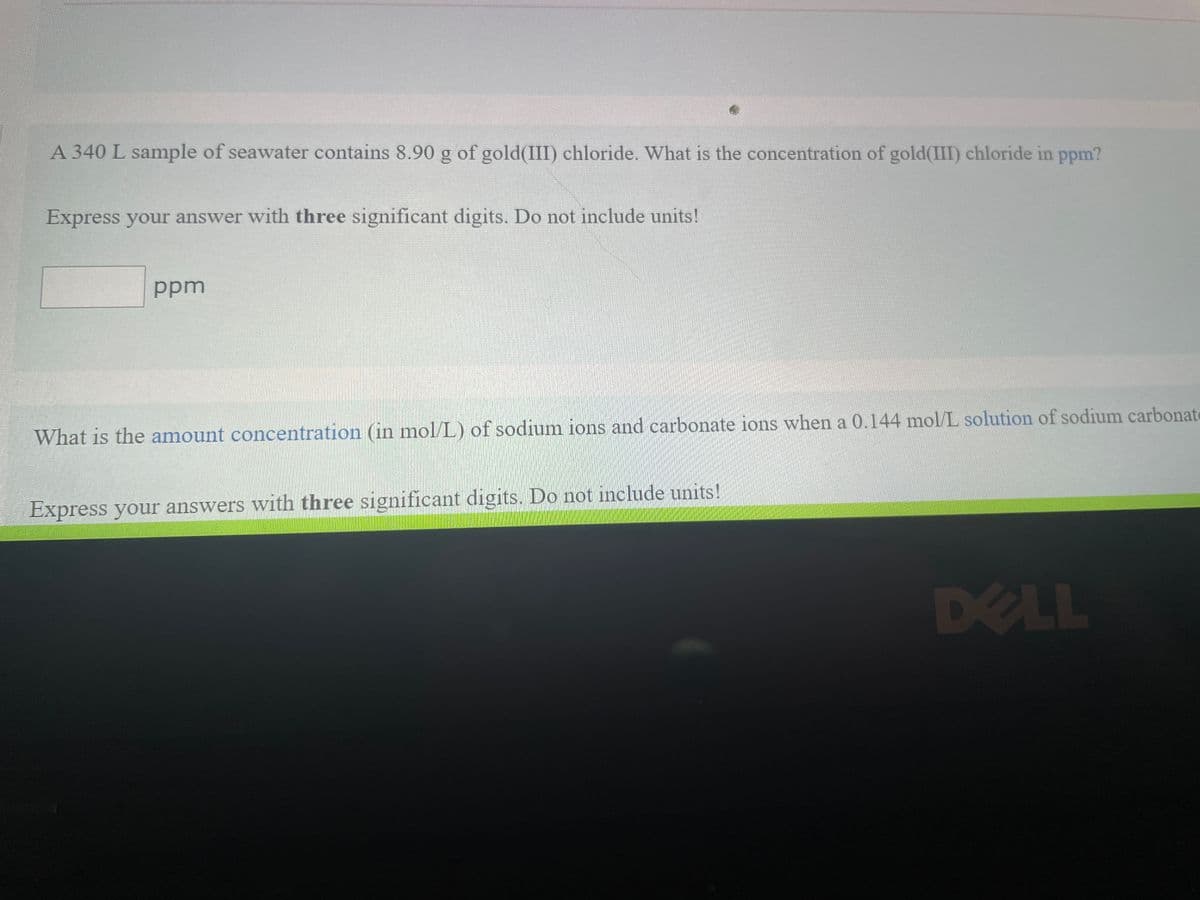 A 340 L sample of seawater contains 8.90 g of gold(III) chloride. What is the concentration of gold(III) chloride in ppm?
Express your answer with three significant digits. Do not include units!
ppm
What is the amount concentration (in mol/L) of sodium ions and carbonate ions when a 0.144 mol/L solution of sodium carbonate
Express your answers with three significant digits. Do not include units!
DELL