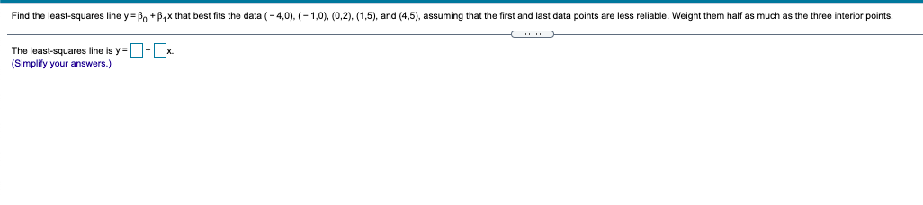 Find the least-squares line y= Bo + B,x that best fits the data (- 4,0), (- 1,0), (0,2), (1,5), and (4,5), assuming that the first and last data points are less reliable. Weight them half as much as the three interior points.
The least-squares line is y=+ x.
(Simplify your answers.)
