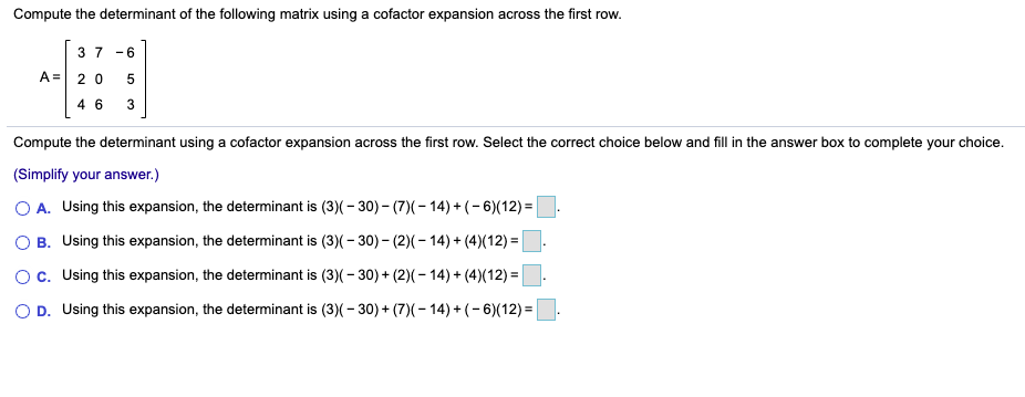 ### Compute the Determinant of the Following Matrix Using a Cofactor Expansion Across the First Row

Given Matrix:
\[ A = \begin{bmatrix} 3 & 7 & -6 \\ 2 & 0 & 5 \\ 4 & 6 & 3 \end{bmatrix} \]

Compute the determinant using a cofactor expansion across the first row. Select the correct choice below and fill in the answer box to complete your choice.

**(Simplify your answer.)**

A. Using this expansion, the determinant is:
\[ 3(-30) - 7(-14) + (-6)(12) = \]
⬜

B. Using this expansion, the determinant is:
\[ 3(-30) - 7(-14) + 4(12) = \]
⬜

C. Using this expansion, the determinant is:
\[ 3(-30) + 2(-14) + 4(12) = \]
⬜

D. Using this expansion, the determinant is:
\[ 3(-30) + 7(-14) + (-6)(12) = \]
⬜