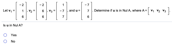 ### Linear Algebra Problem: Null Space Determination

#### Problem Statement:
You are given the following vectors and matrix:

\[
\mathbf{v_1} = \begin{bmatrix}
1 \\
6 \\
-2 
\end{bmatrix}, \quad 
\mathbf{v_2} = \begin{bmatrix}
-2 \\
6 \\
6 
\end{bmatrix}, \quad 
\mathbf{v_3} = \begin{bmatrix}
-7 \\
7 \\
1 
\end{bmatrix}, \quad 
\mathbf{u} = \begin{bmatrix}
-7 \\
7 \\
6 
\end{bmatrix}
\]

Determine if vector **u** is in the null space (Nul) of matrix **A**, where:

\[
A = \begin{bmatrix}
\mathbf{v_1} & \mathbf{v_2} & \mathbf{v_3} 
\end{bmatrix}
\]

#### Question:
Is **u** in Nul **A**?

#### Options:
- ⬤ Yes
- ⬤ No


### Detailed Explanation:

1. **Matrix A Construction**:
   The matrix **A** is constructed by using the vectors \(\mathbf{v_1}\), \(\mathbf{v_2}\), and \(\mathbf{v_3}\) as its columns:

   \[
   A = \begin{bmatrix}
   1 & -2 & -7 \\
   6 & 6  & 7 \\
   -2 & 6  & 1 
   \end{bmatrix}
   \]

2. **Null Space**:
   The null space of a matrix **A** is the set of all vectors \(\mathbf{x}\) such that \(A\mathbf{x} = \mathbf{0}\). To determine if \(\mathbf{u}\) is in Nul **A**, we need to check if there exists a solution to the equation \(A\mathbf{c} = \mathbf{u}\), where \(\mathbf{u}\) is:

   \[
   \mathbf{u} = \begin{bmatrix}
   -7 \\
   7 \\
   6 
   \end{bmatrix}
   \]

3. **Verification Procedure**:
  