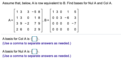 Assume that, below, A is row equivalent to B. Find bases for Nul A and Col A.
1 3
3
-5 8
1 30
1
0 0 3
B =
1 3
1 8
- 6
A =
3 9
-2
7 9
0 0 0
0 -7
2 6
2 9
0 0 0
A basis for Col A is ).
(Use a comma to separate answers as needed.)
A basis for Nul A is ).
(Use a comma to separate answers as needed.)
