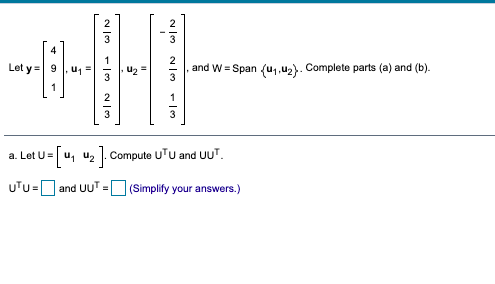 4
Let y = 9
u1
U2
and W = Span (u1,u2). Complete parts (a) and (b).
a. Let U= u, u, . Compute UTU and UUT.
UTU=D and UUT =
(Simplify your answers.)
