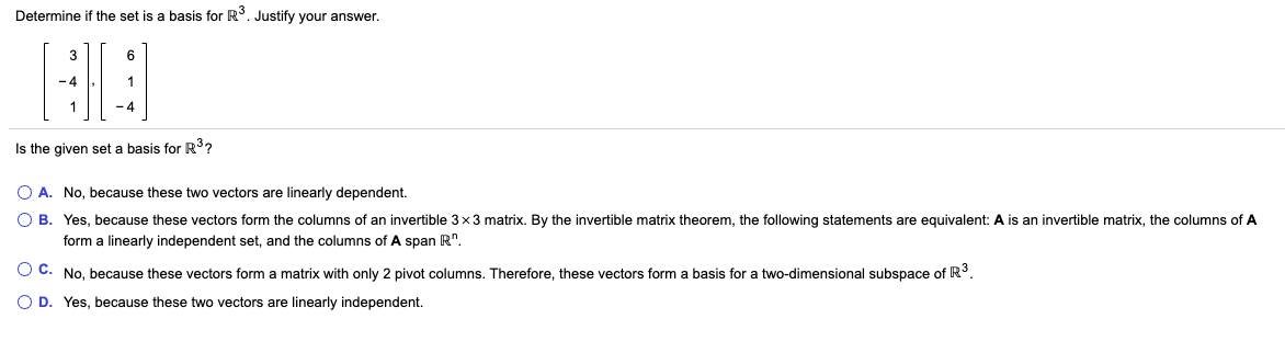 ### Determining Basis in \( \mathbb{R}^3 \)

#### Determine if the set is a basis for \( \mathbb{R}^3 \). Justify your answer.

\[ 
\left\{
\begin{pmatrix} 
3 \\ 
-4 \\ 
1 
\end{pmatrix},
\begin{pmatrix}
6 \\ 
1 \\ 
-4 
\end{pmatrix}
\right\}
\]

#### Is the given set a basis for \( \mathbb{R}^3 \)?

- **A.** No, because these two vectors are linearly dependent.
- **B.** Yes, because these vectors form the columns of an invertible \( 3 \times 3 \) matrix. By the invertible matrix theorem, the following statements are equivalent: \( \mathbf{A} \) is an invertible matrix, the columns of \( \mathbf{A} \) form a linearly independent set, and the columns of \( \mathbf{A} \) span \( \mathbb{R}^n \).
- **C.** No, because these vectors form a matrix with only 2 pivot columns. Therefore, these vectors form a basis for a two-dimensional subspace of \( \mathbb{R}^3 \).
- **D.** Yes, because these two vectors are linearly independent.

To summarize, this question assesses whether the provided set of vectors is a basis for \( \mathbb{R}^3 \). A set of vectors is considered a basis for \( \mathbb{R}^3 \) if it satisfies two conditions:
1. The vectors must be linearly independent.
2. The vectors must span \( \mathbb{R}^3 \).

Since the set consists of only two vectors and \( \mathbb{R}^3 \) requires three linearly independent vectors to form a basis, the correct answer is **C.** No, because these vectors form a matrix with only 2 pivot columns. Therefore, these vectors form a basis for a two-dimensional subspace of \( \mathbb{R}^3 \).