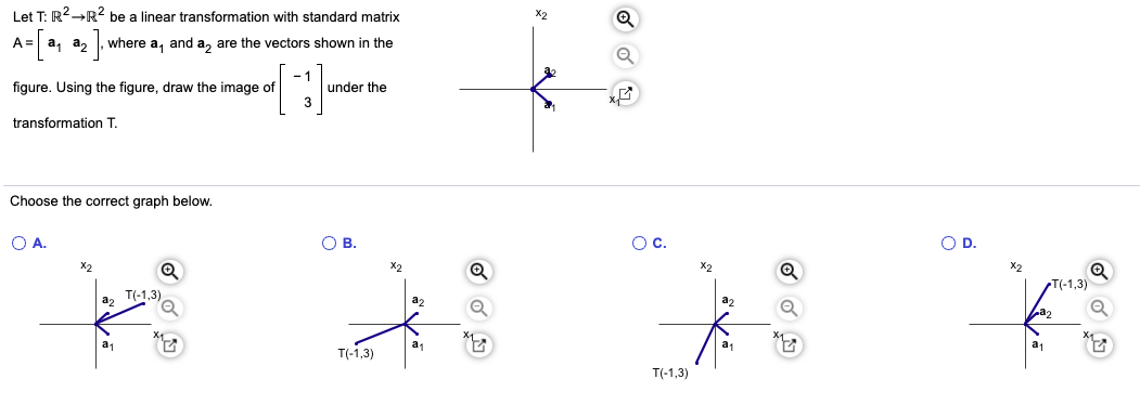 # Linear Transformation and Matrix Multiplication

## Understanding Transformations using a Standard Matrix

Let \( T: \mathbb{R}^2 \to \mathbb{R}^2 \) be a linear transformation with a standard matrix 
\[ A = \begin{bmatrix} \mathbf{a}_1 & \mathbf{a}_2 \end{bmatrix} \]
where \(\mathbf{a}_1\) and \(\mathbf{a}_2\) are the vectors shown in the figure.

### Step-by-Step Process to Draw the Image of a Vector under Transformation T

**Given:** 
\[ 
\mathbf{v} = \begin{bmatrix} -1 \\ 3 \end{bmatrix} 
\]

**Find:** The image of \(\mathbf{v}\) under transformation \(T\) using the matrix \(A\). 

**Using the figure, the vectors are:**
\[ \mathbf{a}_1 \]
\[ \mathbf{a}_2 \]

**Transformation involves matrix multiplication:**
\[ T(\mathbf{v}) = A \mathbf{v} = \begin{bmatrix} \mathbf{a}_1 & \mathbf{a}_2 \end{bmatrix} \begin{bmatrix} -1 \\ 3 \end{bmatrix} \]

### Explanation of Graphs 

Given four choices below, determine which graph correctly represents the image of the vector under the transformation \(T\):

- **Graph A:**
  - Coordinates \(\mathbf{a}_1\), \(\mathbf{a}_2\)
  - Shows transformation \(T\left( \begin{bmatrix} -1 \\ 3 \end{bmatrix} \right)\)

- **Graph B:**
  - Coordinates \(\mathbf{a}_1\), \(\mathbf{a}_2\)
  - Shows transformation \(T\left( \begin{bmatrix} -1 \\ 3 \end{bmatrix} \right)\)

- **Graph C:**
  - Coordinates \(\mathbf{a}_1\), \(\mathbf{a}_2\)
  - Shows transformation \(T\left( \begin{bmatrix} -1 \\ 3 \end{bmatrix} \right)\)

- **Graph D:**
  - Coordinates \(\mathbf{a}_1\), \(\mathbf{a}_