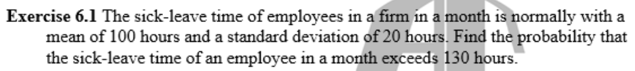 Exercise 6.1 The sick-leave time of employees in a firm in a month is normally with a
mean of 100 hours and a standard deviation of 20 hours. Find the probability that
the sick-leave time of an employee in a month exceeds 130 hours.
