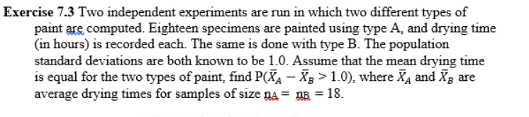Exercise 7.3 Two independent experiments are run in which two different types of
paint are computed. Eighteen specimens are painted using type A, and drying time
(in hours) is recorded each. The same is done with type B. The population
standard deviations are both known to be 1.0. Assume that the mean drying time
is equal for the two types of paint, find P(XA – X > 1.0), where Xa and Xg are
average drying times for samples of size na = nB = 18.
