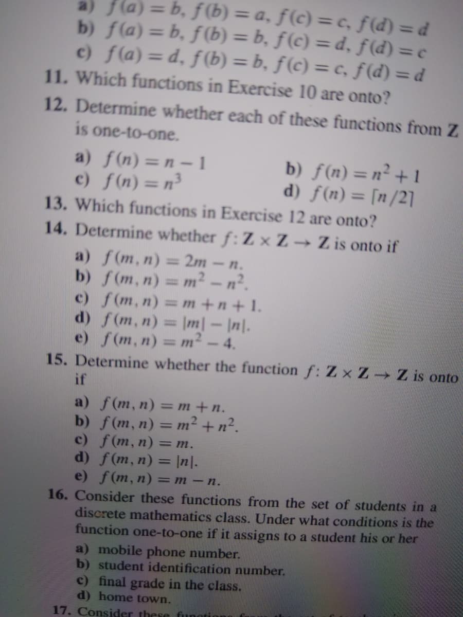 a) f(a)= b, f(b) = a, ƒ(c) = c, f(d) = d
b) f(a) = b, f(b) = b, ƒ(c) = d, f (d) = c
c) f(a)= d, f(b) = b, f(c) = c, f (d) = d
11. Which functions in Exercise 10 are onto?
%3D
%3D
12. Determine whether each of these functions from Z
is one-to-one.
a) f(n)=n – 1
c) f(n)=n³
13. Which functions in Exercise 12 are onto?
14. Determine whether f:Z x Z Z is onto if
a) f(m,n) = 2m-n.
b) f(m,n) = m² – n².
c) f(m, n)= m+n+ 1.
d) f(m,n) Im| - |n|.
e) f(m,n) - т?-4.
15. Determine whether the function f: Z x Z Z is onto
b) f(n)=n² +1
d) f(n)= [n/2]
if
a) f(m,n) — т+п.
b) f(m, n) = m² + n².
c) f(m, n) =
d) f(m, n) = |n|.
e) f(m, n) =
16. Consider these functions from the set of students in a
discrete mathematics class. Under what conditions is the
function one-to-one if it assigns to a student his or her
= m.
m-n.
a) mobile phone number.
b) student identification number.
c) final grade in the class.
d) home town.
17. Consider these funotion
