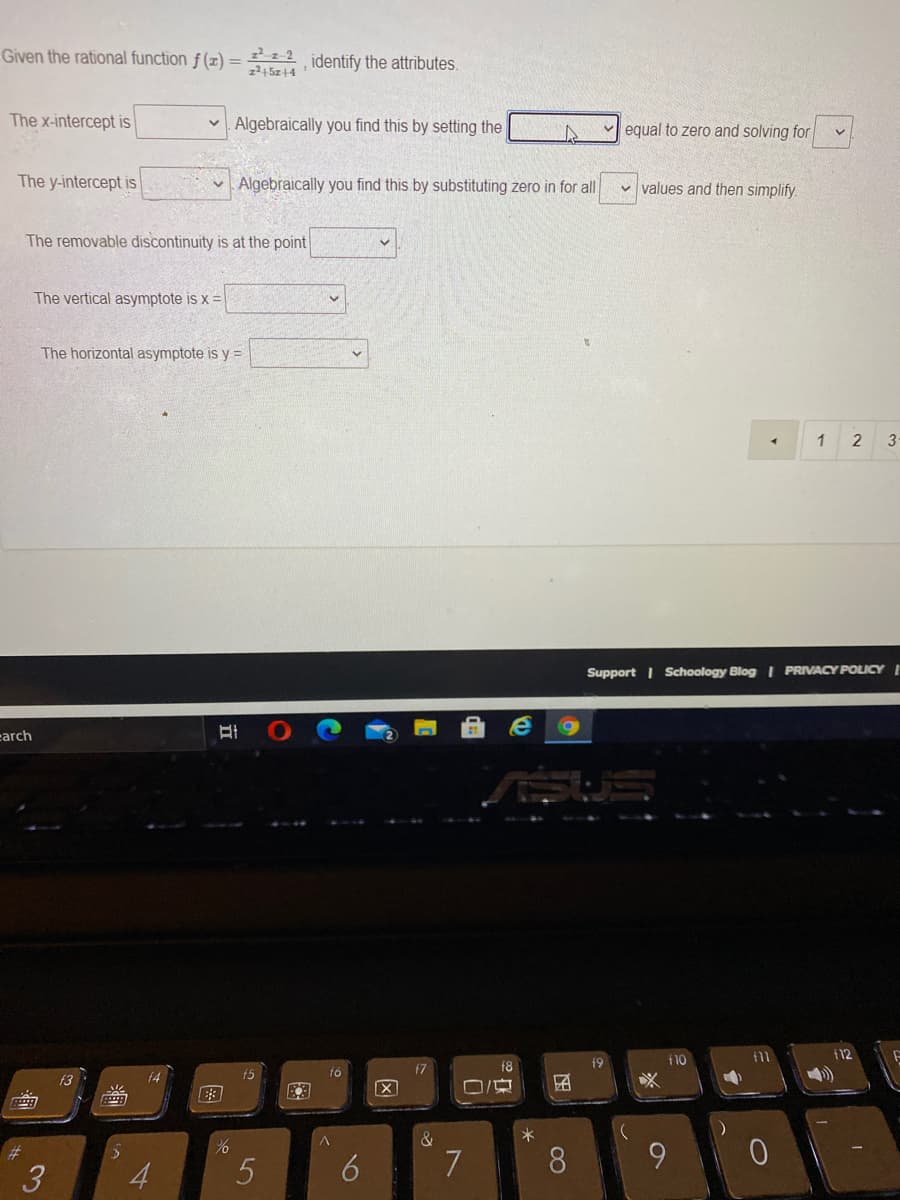 Given the rational function f (x) = 2 identify the attributes.
z²4 5z+4
The x-intercept is
Algebraically you find this by setting the
v equal to zero and solving for
The y-intercept is
v Algebraically you find this by substituting zero in for all
v values and then simplify
The removable discontinuity is at the point
The vertical asymptote is x =
The horizontal asymptote is y =
3-
Support I Schoology Blog I PRIVACY POLICY I
carch
110
f11
f12
f7
f8
f9
f4
f5
f6
f3
&
8.
9.
3
4
6
