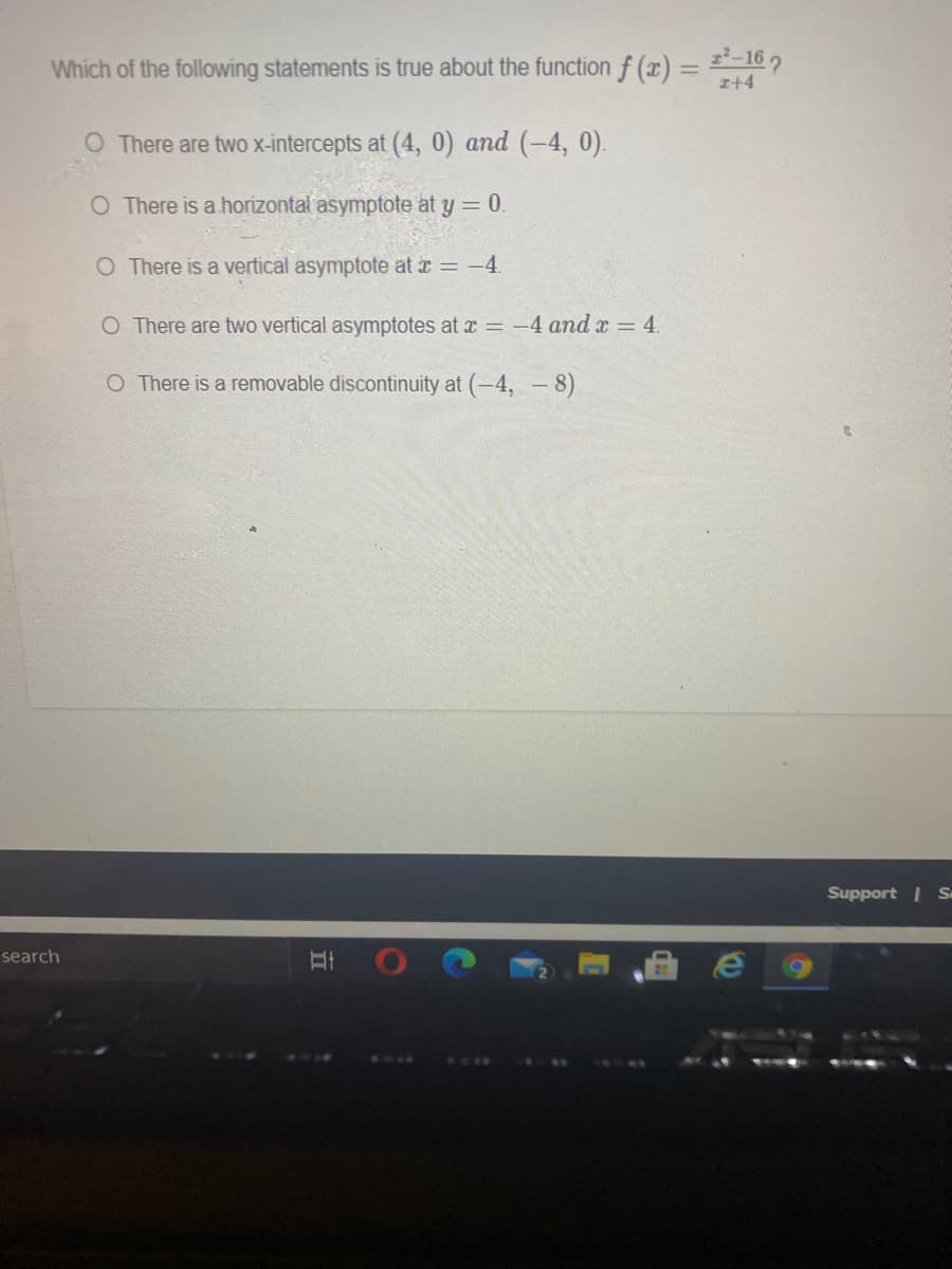 Which of the following statements is true about the function f (x) = '-16 2
z+4
O There are two x-intercepts at (4, 0) and (-4, 0).
O There is a horizontal asymptote at y = 0.
O There is a vertical asymptote at r = -4.
O There are two vertical asymptotes at r = 4 and x = 4.
O There is a removable discontinuity at (-4, - 8)
Support I S
search
II
