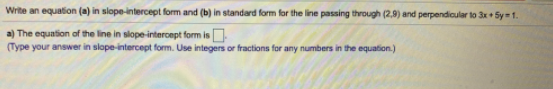 Write an equation (a) in slope-intercept form and (b) in standard form for the line passing through (2,9) and perpendicular to 3x + Sy=1.
a) The equation of the line in slope-intercept form is.
(Type your answer in slope-intercept form. Use integers or fractions for any numbers in the equation.)
