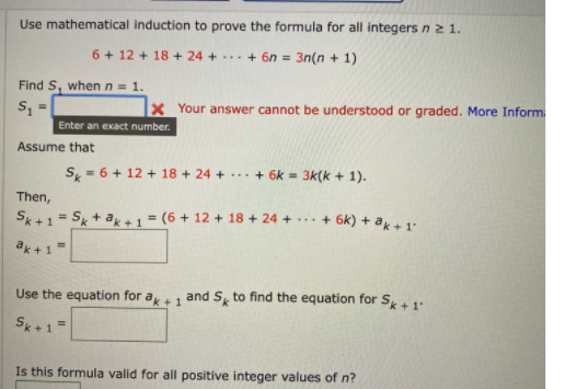 Use mathematical induction to prove the formula for all integersnz 1.
6 + 12 + 18 + 24 + ... + 6n = 3n(n + 1)
Find S, when n = 1.
Your answer cannot be understood or graded. More Inform.
Enter an exact number.
Assume that
S, = 6 + 12 + 18 + 24 + ... + 6k = 3k(k + 1).
Then,
Sk+1
Sk + ak + 1 = (6 + 12 + 18 + 24 +
... + 6k) + ak + 1
ak +1=
Use the equation for ak+ 1
and S, to find the equation for S+1:
Sk+1=
Is this formula valid for all positive integer values of n?
