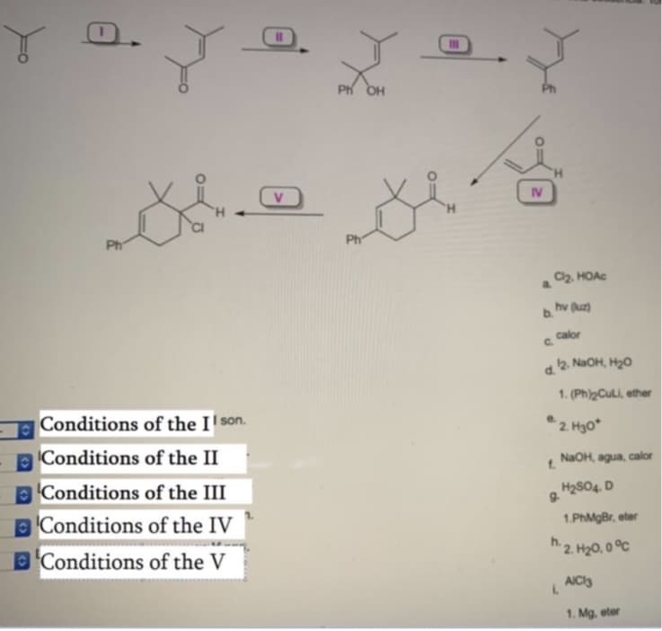 0.
Ph OH
V
IV
H.
Ph
Ph
C2, HOAC
a.
hv (uz)
b.
calor
C.
12. NaOH, H20
d.
1. (Ph)2CULI, ether
Conditions of the I' son.
2. Hgo*
Conditions of the II
NaOH, agua, calor
f.
EConditions of the III
H2SO4. D
9.
Conditions of the IV
1.PhMgBr, eter
BConditions of the V
h2. H20, 0 °C
AICI3
1. Mg. eter
