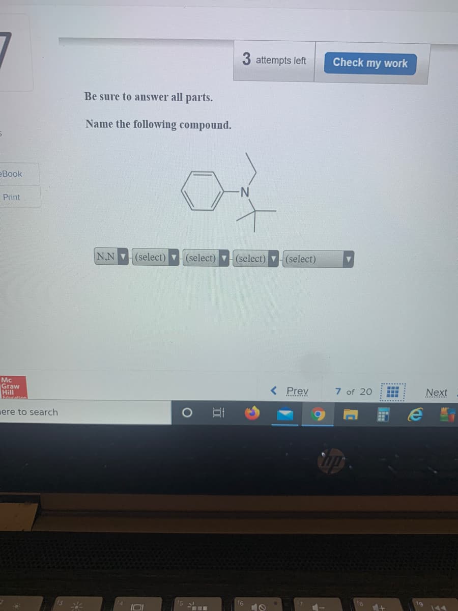 3 attempts left
Check my work
Be sure to answer all parts.
Name the following compound.
eBook
Print
N,N (select) v (select) v (select) v (select)
Mc
Graw
Hill
< Prev
7 of 20
Next
..
PoNcation
ere to search
f5
144
