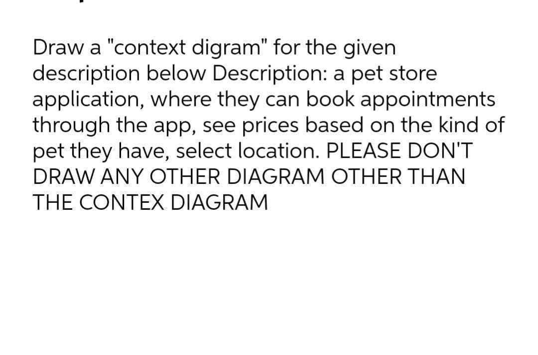 Draw a "context digram" for the given
description below Description: a pet store
application, where they can book appointments
through the app, see prices based on the kind of
pet they have, select location. PLEASE DON'T
DRAW ANY OTHER DIAGRAM OTHER THAN
THE CONTEX DIAGRAM
