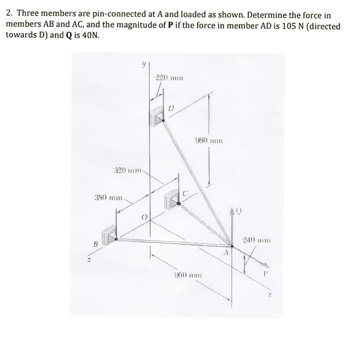 2. Three members are pin-connected at A and loaded as shown. Determine the force in
members AB and AC, and the magnitude of P if the force in member AD is 105 N (directed
towards D) and Q is 40N.
220 mm
960 imin
320 mm
350 mm
240 mi0
B
960 mm
