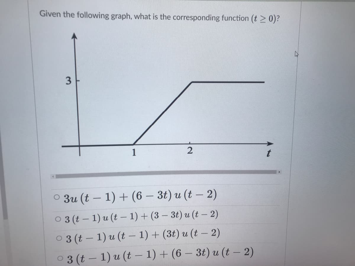 Given the following graph, what is the corresponding function (t > 0)?
1
O 3u (t – 1) + (6 – 3t) u (t – 2)
-
O 3 (t – 1) u (t – 1) + (3 – 3t) u (t - 2)
0 3 (t – 1) u (t - 1) + (3t) u (t – 2)
0 3 (t – 1) u (t – 1) + (6 – 3t) u (t – 2)
-
|
